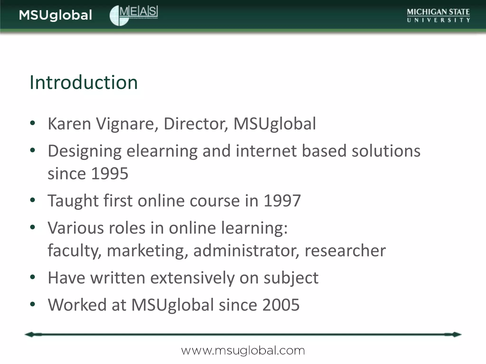 Introduction
• Karen Vignare, Director, MSUglobal
• Designing elearning and internet based solutions
  since 1995
• Taught first online course in 1997
• Various roles in online learning:
  faculty, marketing, administrator, researcher
• Have written extensively on subject
• Worked at MSUglobal since 2005
 