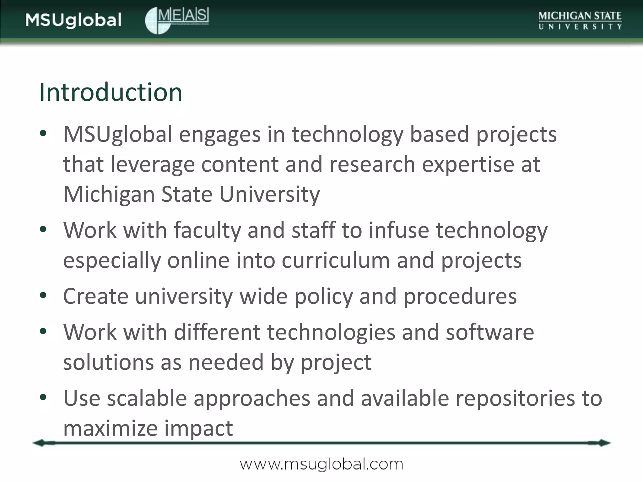 Introduction
• MSUglobal engages in technology based projects
  that leverage content and research expertise at
  Michigan State University
• Work with faculty and staff to infuse technology
  especially online into curriculum and projects
• Create university wide policy and procedures
• Work with different technologies and software
  solutions as needed by project
• Use scalable approaches and available repositories to
  maximize impact
 