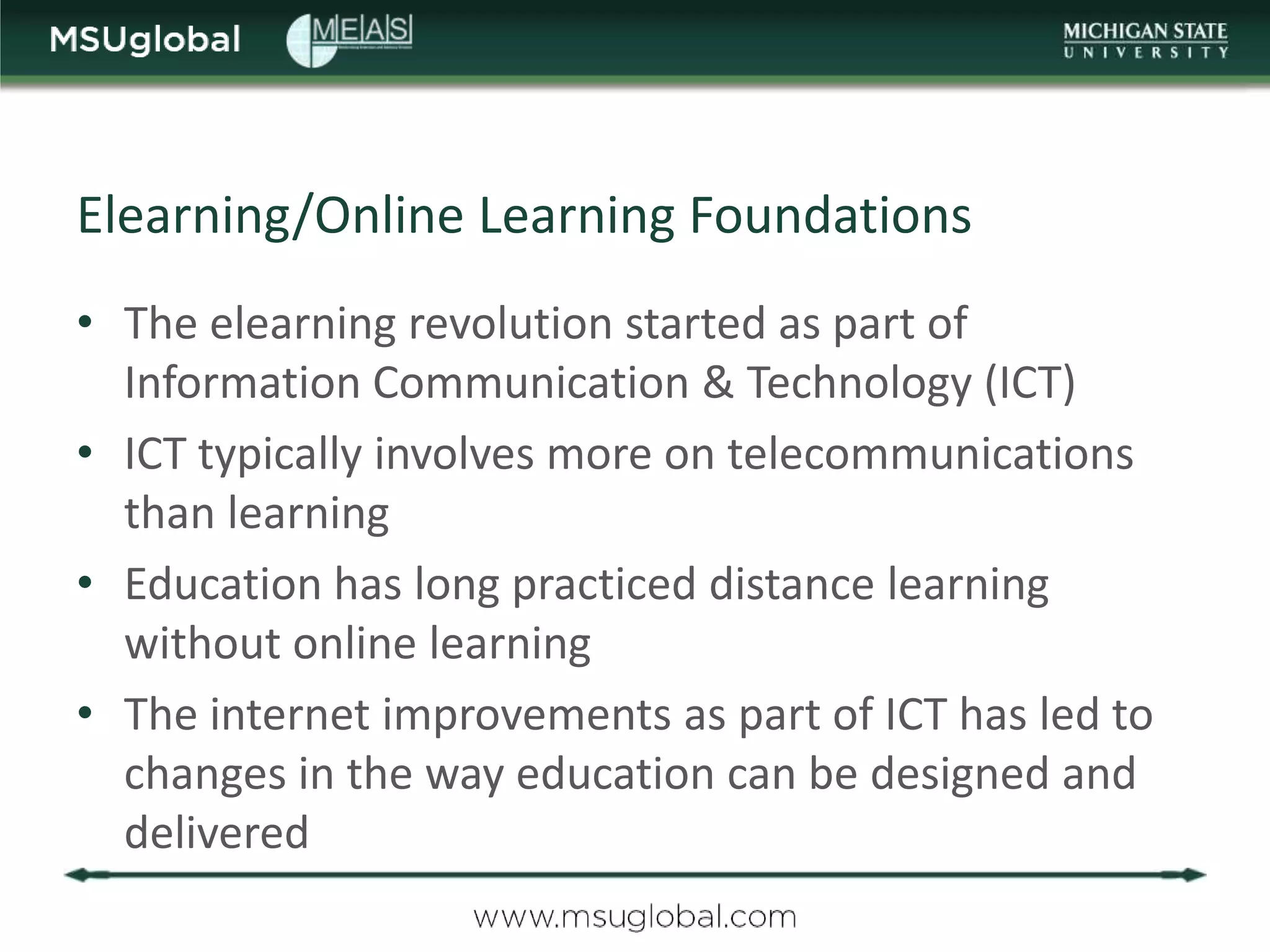 Elearning/Online Learning Foundations
• The elearning revolution started as part of
  Information Communication & Technology (ICT)
• ICT typically involves more on telecommunications
  than learning
• Education has long practiced distance learning
  without online learning
• The internet improvements as part of ICT has led to
  changes in the way education can be designed and
  delivered
 