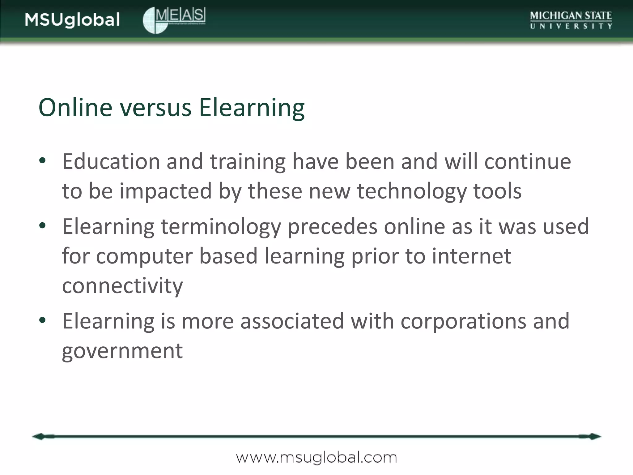 Online versus Elearning
• Education and training have been and will continue
  to be impacted by these new technology tools
• Elearning terminology precedes online as it was used
  for computer based learning prior to internet
  connectivity
• Elearning is more associated with corporations and
  government
 