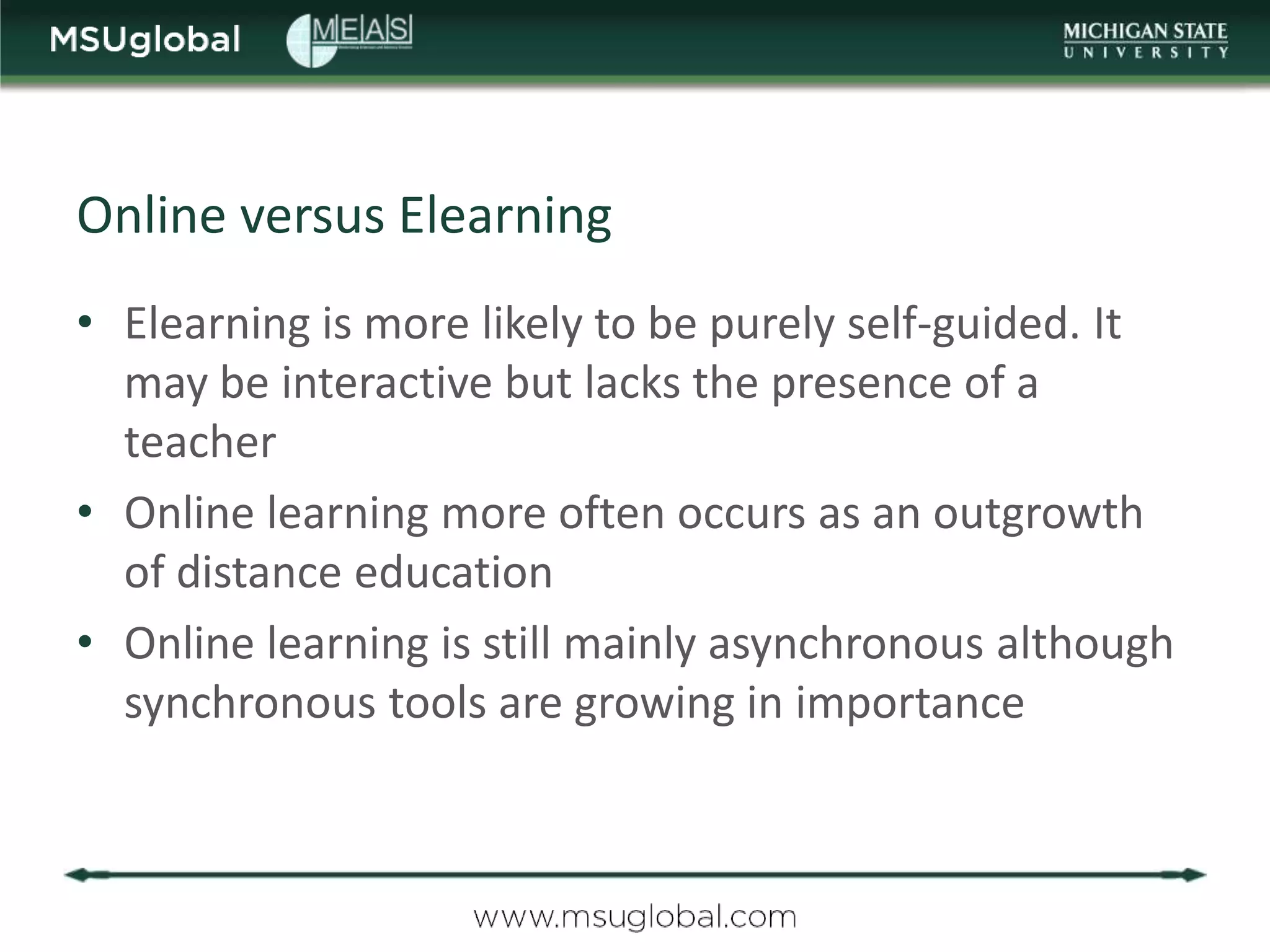 Online versus Elearning
• Elearning is more likely to be purely self-guided. It
  may be interactive but lacks the presence of a
  teacher
• Online learning more often occurs as an outgrowth
  of distance education
• Online learning is still mainly asynchronous although
  synchronous tools are growing in importance
 