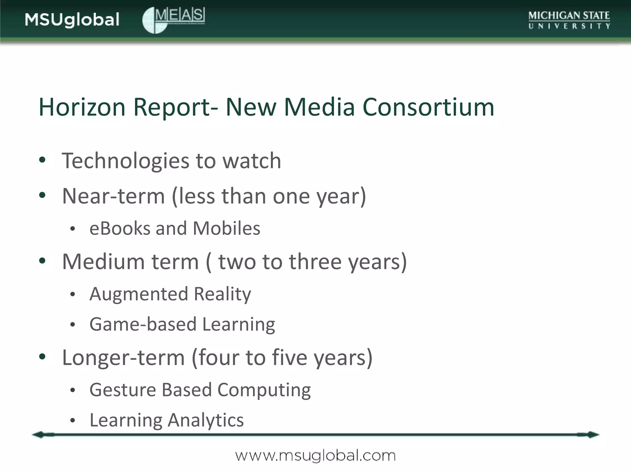 Horizon Report- New Media Consortium
• Technologies to watch
• Near-term (less than one year)
   • eBooks and Mobiles
• Medium term ( two to three years)
   • Augmented Reality
   • Game-based Learning
• Longer-term (four to five years)
   • Gesture Based Computing
   • Learning Analytics
 