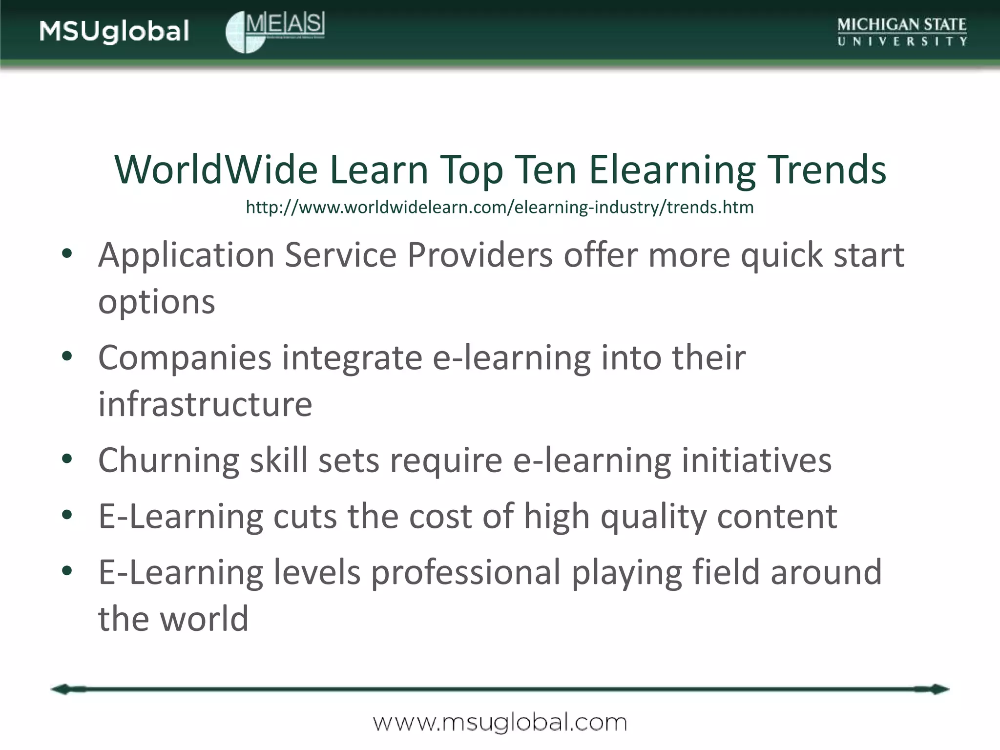 WorldWide Learn Top Ten Elearning Trends
           http://www.worldwidelearn.com/elearning-industry/trends.htm

• Application Service Providers offer more quick start
  options
• Companies integrate e-learning into their
  infrastructure
• Churning skill sets require e-learning initiatives
• E-Learning cuts the cost of high quality content
• E-Learning levels professional playing field around
  the world
 
