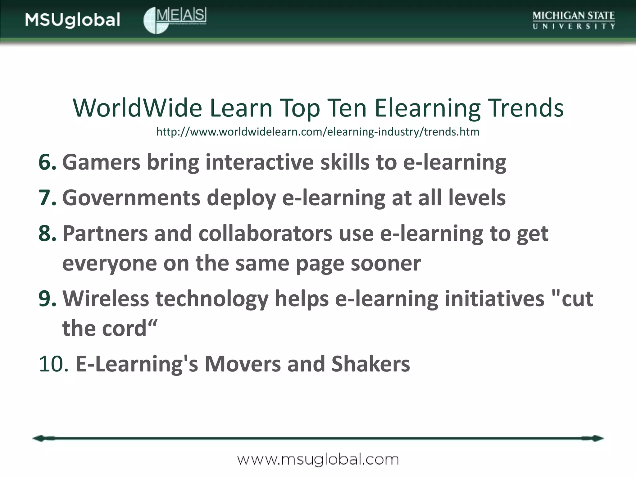 WorldWide Learn Top Ten Elearning Trends
           http://www.worldwidelearn.com/elearning-industry/trends.htm

6. Gamers bring interactive skills to e-learning
7. Governments deploy e-learning at all levels
8. Partners and collaborators use e-learning to get
   everyone on the same page sooner
9. Wireless technology helps e-learning initiatives "cut
   the cord“
10. E-Learning's Movers and Shakers
 