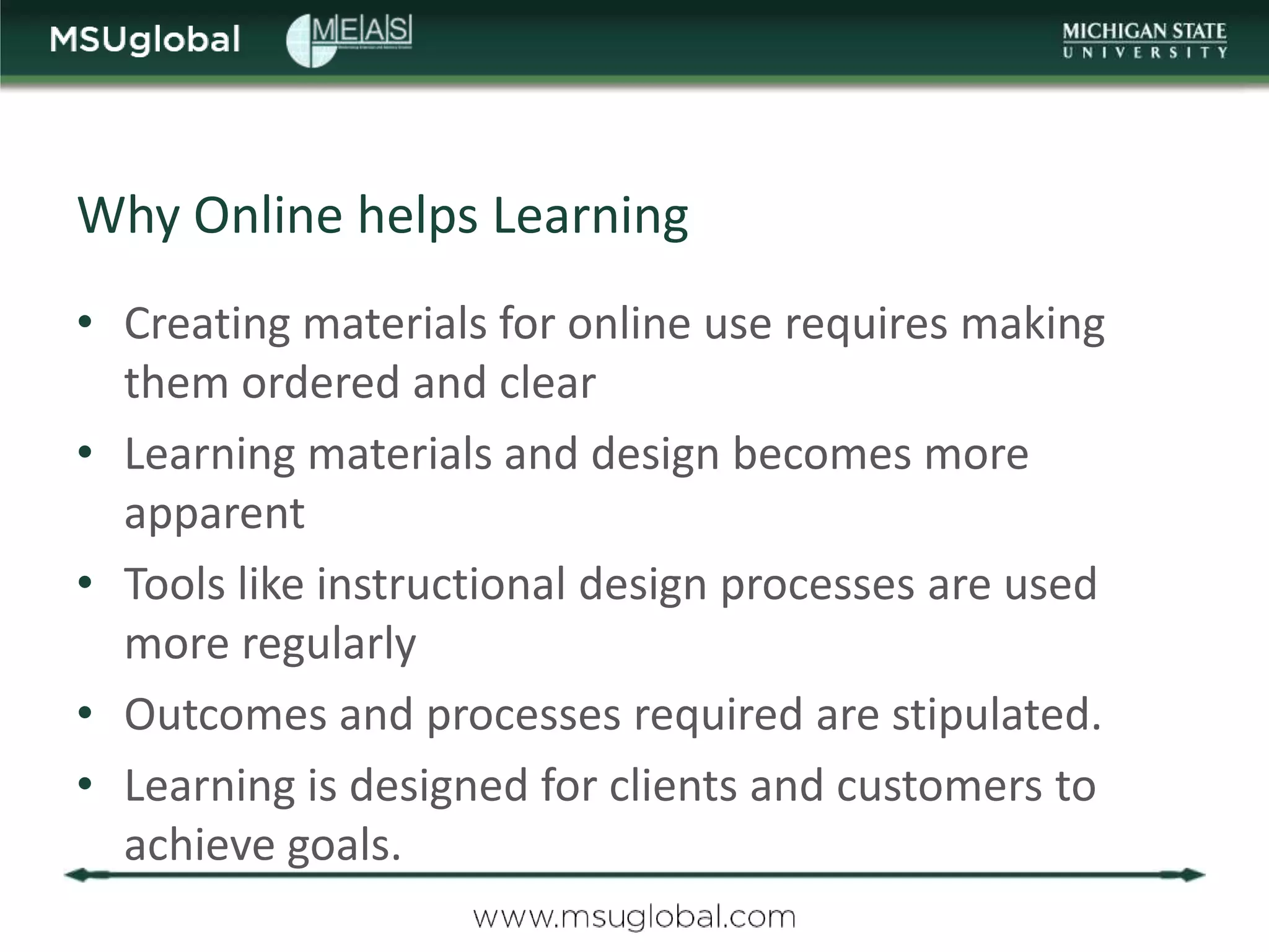 Why Online helps Learning
• Creating materials for online use requires making
  them ordered and clear
• Learning materials and design becomes more
  apparent
• Tools like instructional design processes are used
  more regularly
• Outcomes and processes required are stipulated.
• Learning is designed for clients and customers to
  achieve goals.
 