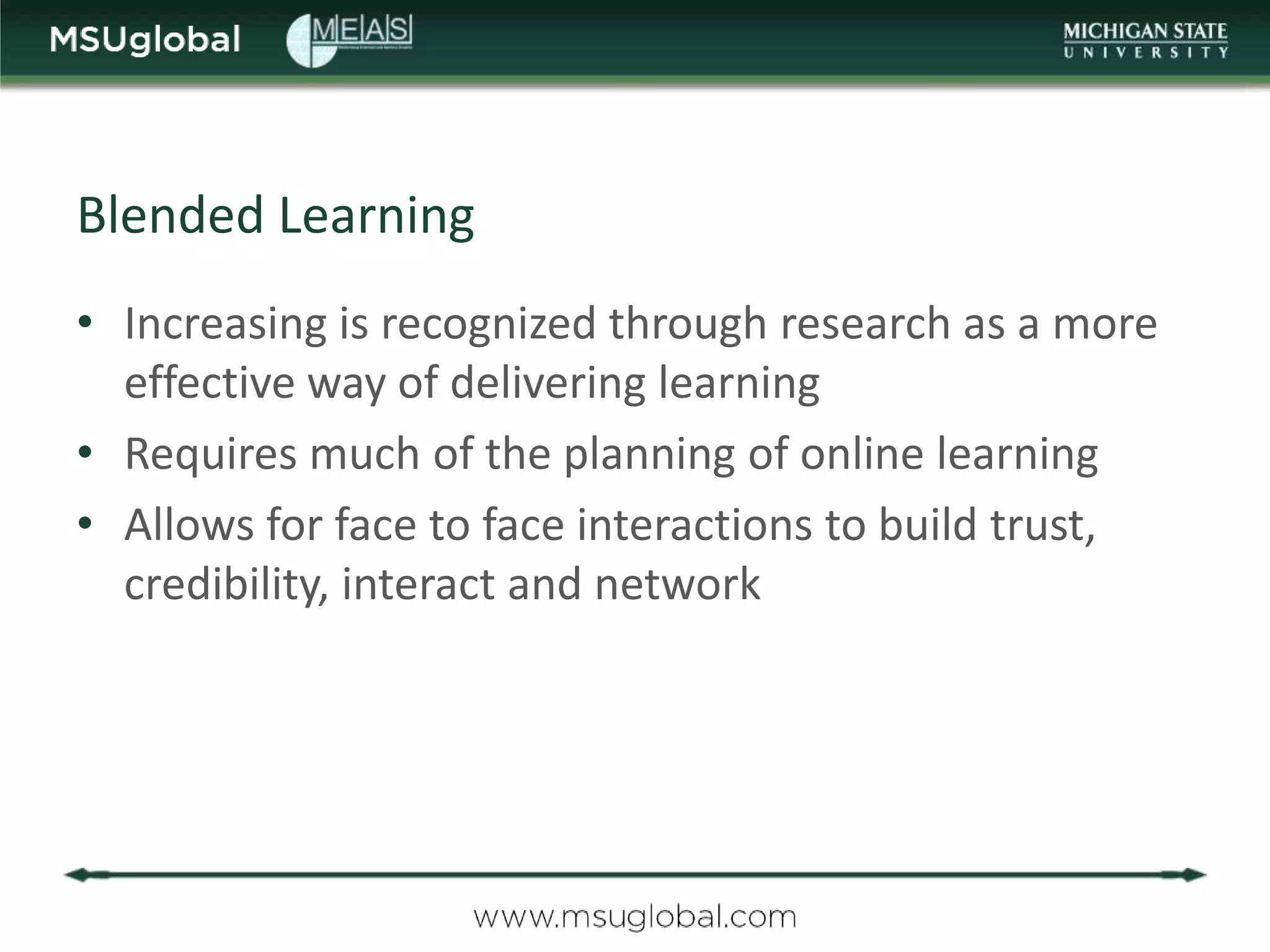 Blended Learning
• Increasing is recognized through research as a more
  effective way of delivering learning
• Requires much of the planning of online learning
• Allows for face to face interactions to build trust,
  credibility, interact and network
 