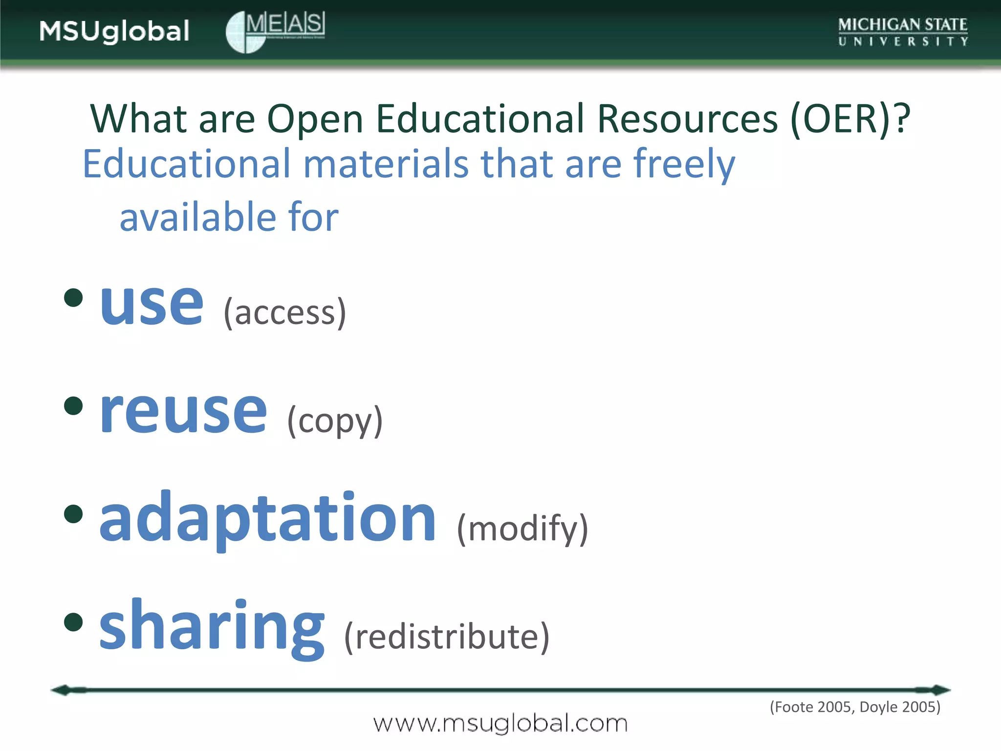 What are Open Educational Resources (OER)?
Educational materials that are freely
  available for

• use (access)
• reuse (copy)
• adaptation (modify)
• sharing (redistribute)
                                  (Foote 2005, Doyle 2005)
 