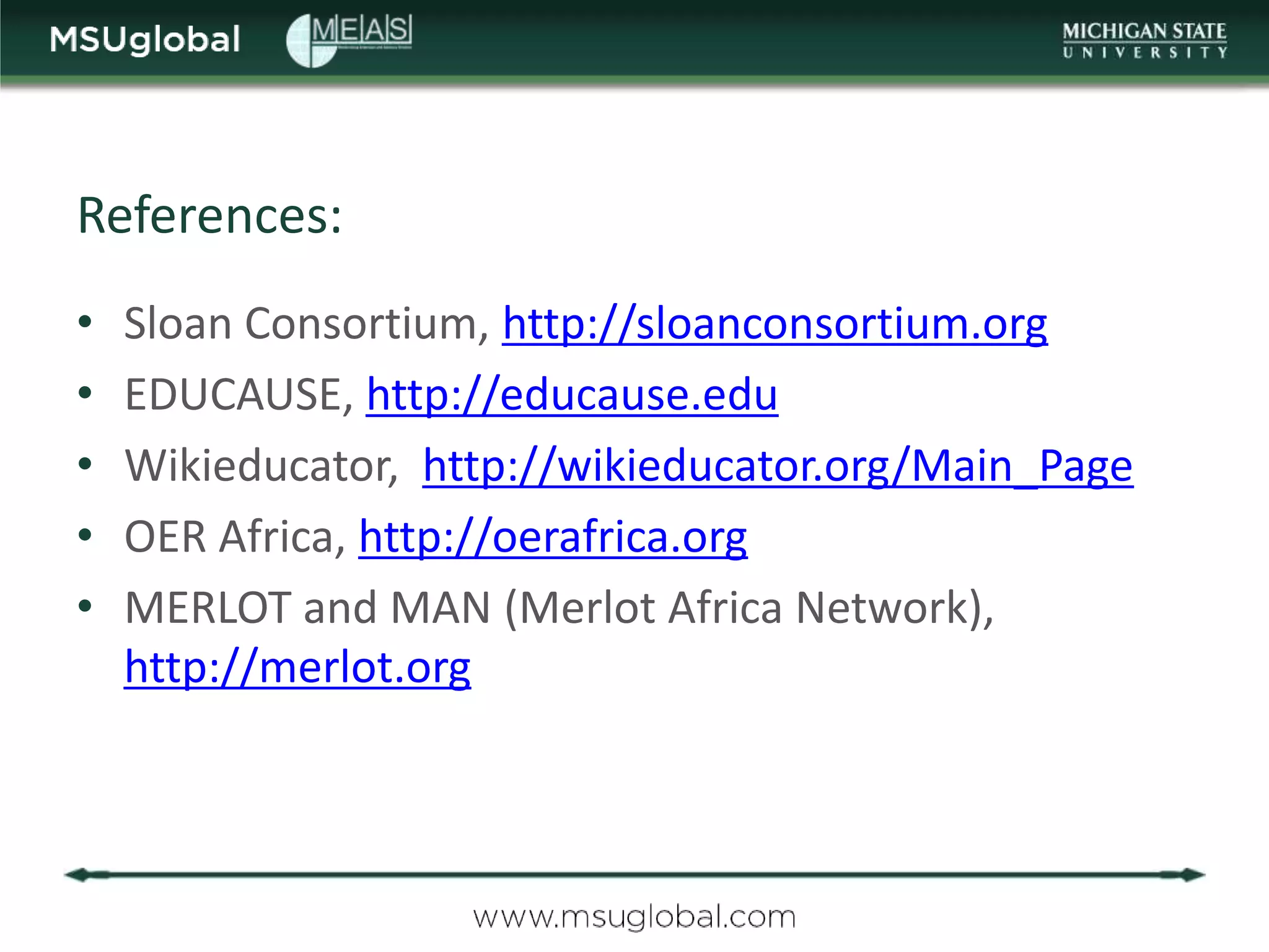 References:
•   Sloan Consortium, http://sloanconsortium.org
•   EDUCAUSE, http://educause.edu
•   Wikieducator, http://wikieducator.org/Main_Page
•   OER Africa, http://oerafrica.org
•   MERLOT and MAN (Merlot Africa Network),
    http://merlot.org
 
