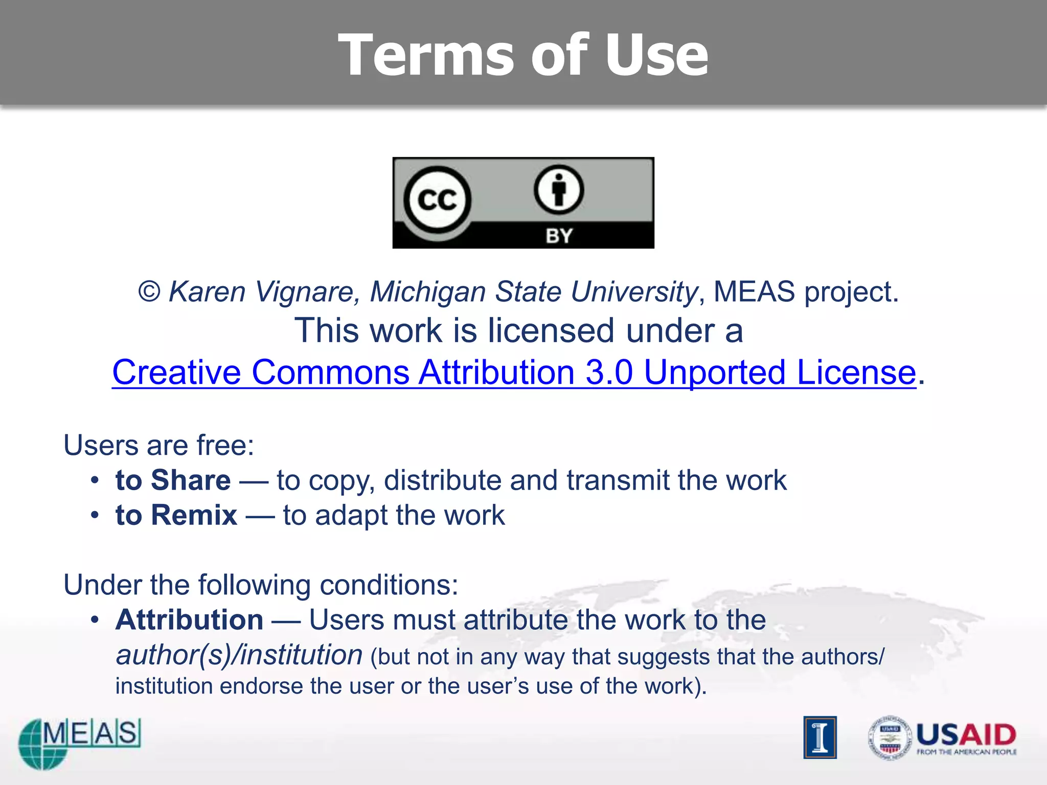 Terms of Use


       © Karen Vignare, Michigan State University, MEAS project.
               This work is licensed under a
    Creative Commons Attribution 3.0 Unported License.

Users are free:
 • to Share — to copy, distribute and transmit the work
 • to Remix — to adapt the work

Under the following conditions:
 • Attribution — Users must attribute the work to the
   author(s)/institution (but not in any way that suggests that the authors/
    institution endorse the user or the user’s use of the work).
 