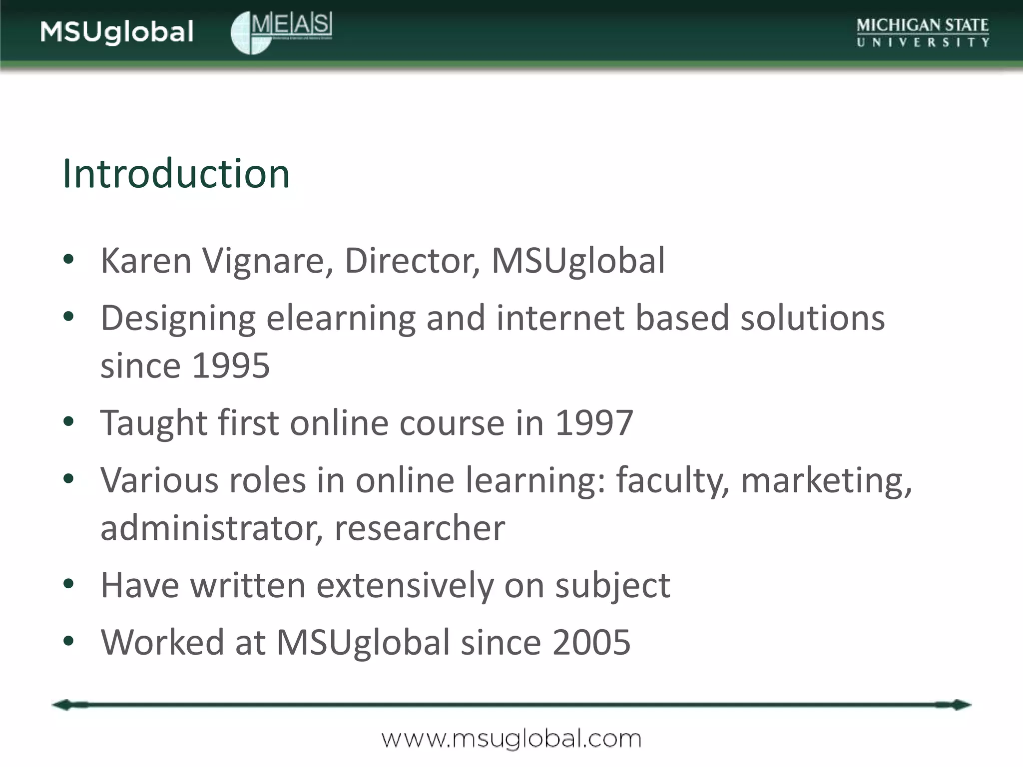 Introduction
• Karen Vignare, Director, MSUglobal
• Designing elearning and internet based solutions
  since 1995
• Taught first online course in 1997
• Various roles in online learning: faculty, marketing,
  administrator, researcher
• Have written extensively on subject
• Worked at MSUglobal since 2005
 
