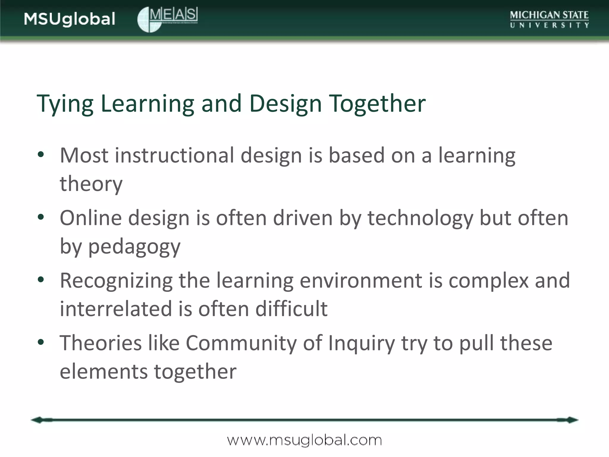 Tying Learning and Design Together
• Most instructional design is based on a learning
  theory
• Online design is often driven by technology but often
  by pedagogy
• Recognizing the learning environment is complex and
  interrelated is often difficult
• Theories like Community of Inquiry try to pull these
  elements together
 