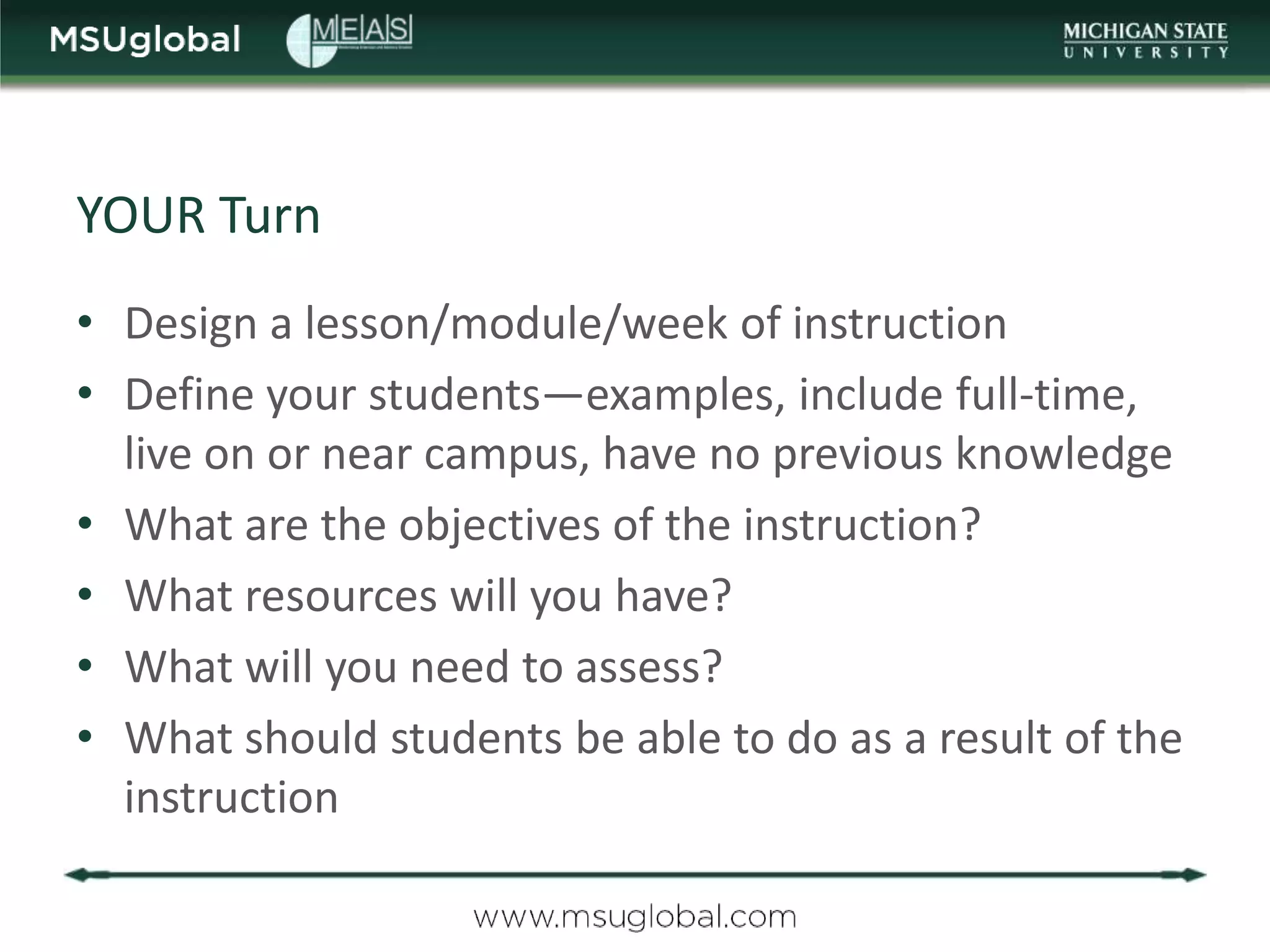 YOUR Turn
• Design a lesson/module/week of instruction
• Define your students—examples, include full-time,
  live on or near campus, have no previous knowledge
• What are the objectives of the instruction?
• What resources will you have?
• What will you need to assess?
• What should students be able to do as a result of the
  instruction
 
