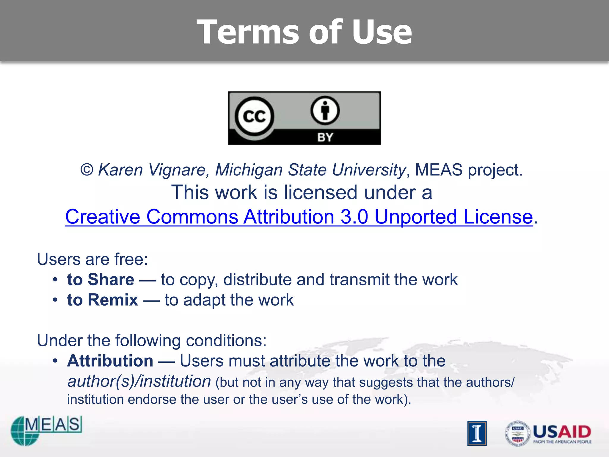 Terms of Use


       © Karen Vignare, Michigan State University, MEAS project.
               This work is licensed under a
    Creative Commons Attribution 3.0 Unported License.

Users are free:
 • to Share — to copy, distribute and transmit the work
 • to Remix — to adapt the work

Under the following conditions:
 • Attribution — Users must attribute the work to the
   author(s)/institution (but not in any way that suggests that the authors/
    institution endorse the user or the user’s use of the work).
 