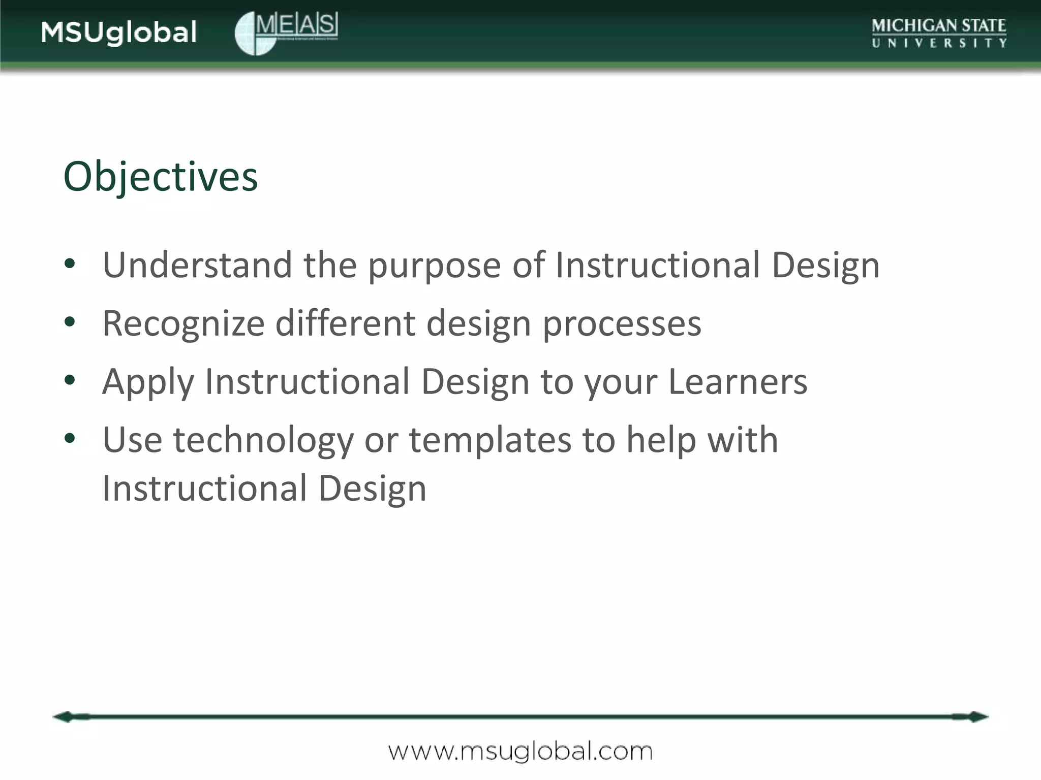 Objectives
•   Understand the purpose of Instructional Design
•   Recognize different design processes
•   Apply Instructional Design to your Learners
•   Use technology or templates to help with
    Instructional Design
 