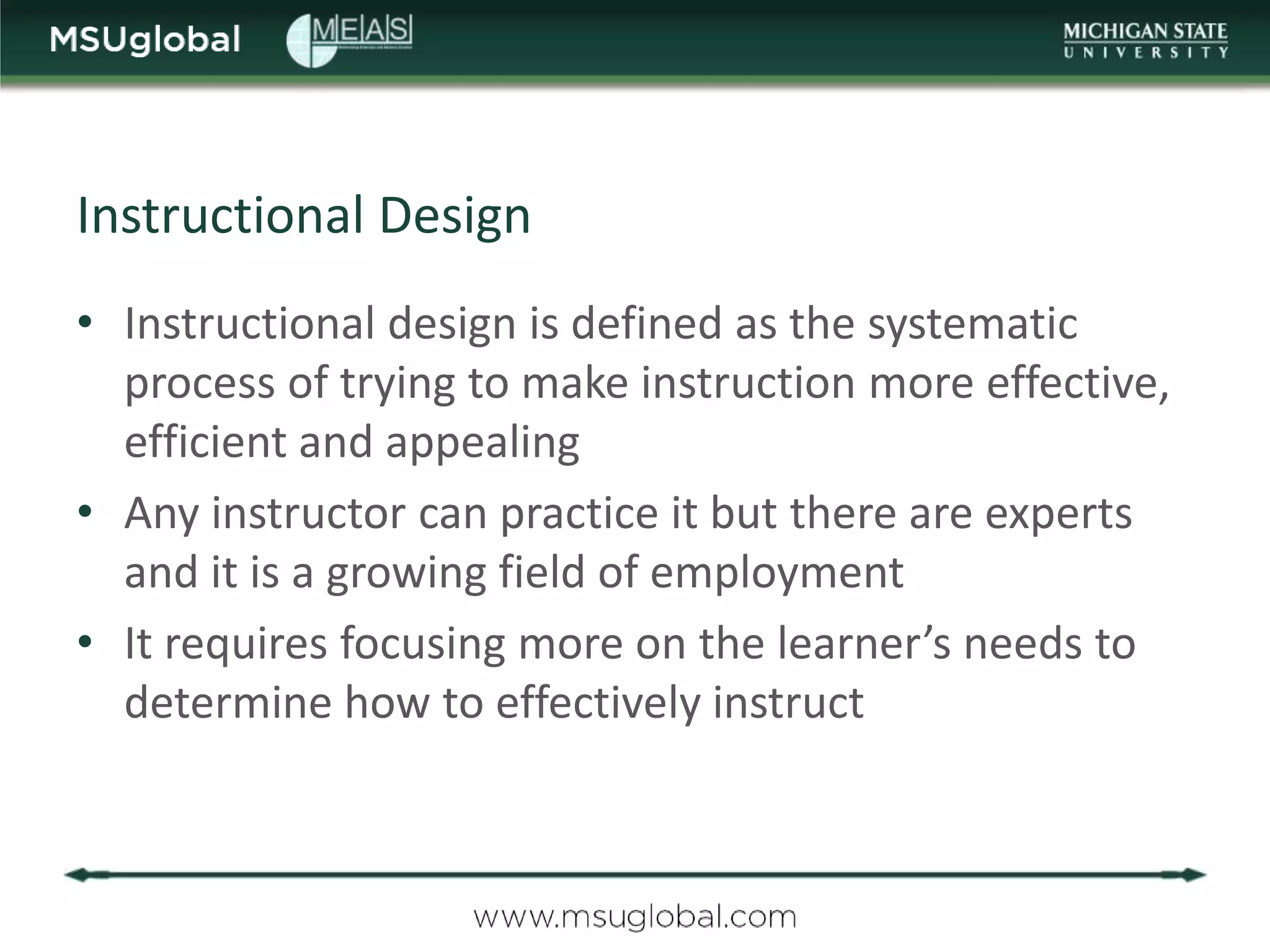 Instructional Design
• Instructional design is defined as the systematic
  process of trying to make instruction more effective,
  efficient and appealing
• Any instructor can practice it but there are experts
  and it is a growing field of employment
• It requires focusing more on the learner’s needs to
  determine how to effectively instruct
 