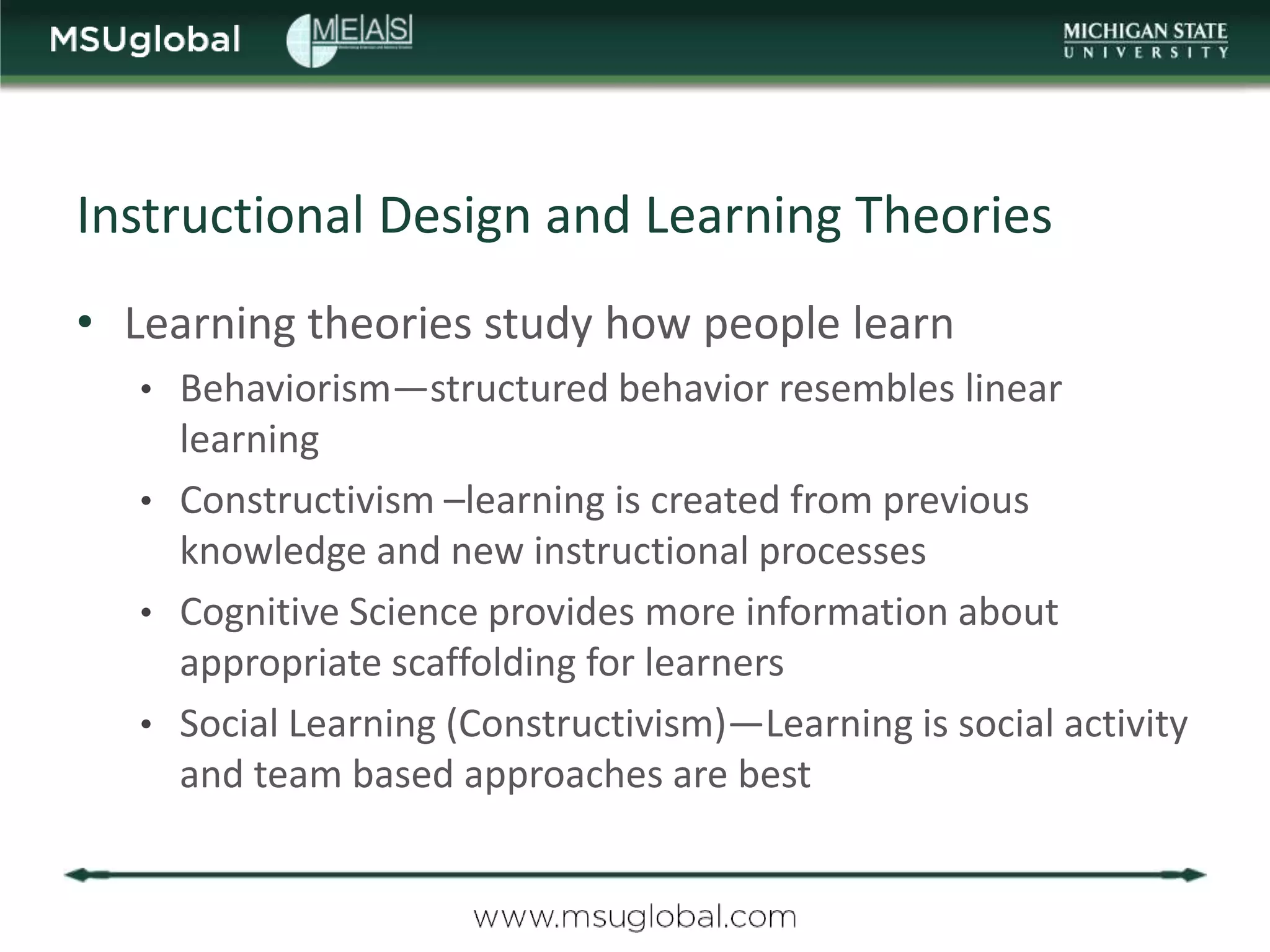 Instructional Design and Learning Theories
• Learning theories study how people learn
   • Behaviorism—structured behavior resembles linear
     learning
   • Constructivism –learning is created from previous
     knowledge and new instructional processes
   • Cognitive Science provides more information about
     appropriate scaffolding for learners
   • Social Learning (Constructivism)—Learning is social activity
     and team based approaches are best
 