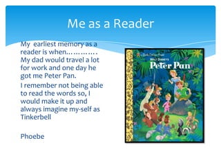 Me as a Reader My  earliest memory as a reader is when…………. My dad would travel a lot for work and one day he got me Peter Pan. I remember not being able to read the words so, I would make it up and always imagine my-self as Tinkerbell Phoebe  
