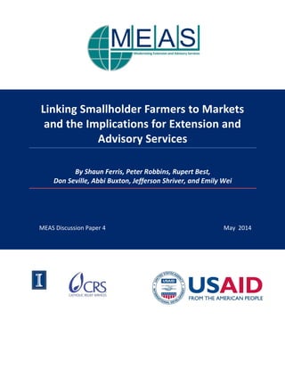 MEAS Discussion Paper 4 May 2014 
Linking Smallholder Farmers to Markets 
and the Implications for Extension and Advisory Services 
By Shaun Ferris, Peter Robbins, Rupert Best, Don Seville, Abbi Buxton, Jefferson Shriver, and Emily Wei 
 