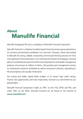 About
     Manulife Financial
Manulife (Singapore) Pte Ltd is a subsidiary of Manulife Financial Corporation.

Manulife Financial is a leading Canadian-based financial services group operating in
22 countries and territories worldwide. For more than 120 years, clients have looked
to Manulife for strong, reliable, trustworthy and forward-thinking solutions for their
most significant financial decisions. Our international network of employees, financial
planners and distribution partners offers financial protection and wealth management
products and services to millions of clients. We provide asset management services
to institutional customers worldwide as well as reinsurance solutions, specialising in
life and property and casualty retrocession.

Our strong and stable capital levels enables us to sustain high credit ratings,
finance new opportunities and most importantly, maintain our commitment to our
policyholders.

Manulife Financial Corporation trades as ‘MFC’ on the TSX, NYSE and PSE, and
under ‘945’ on the SEHK. Manulife Financial can be found on the Internet at
www.manulife.com
 