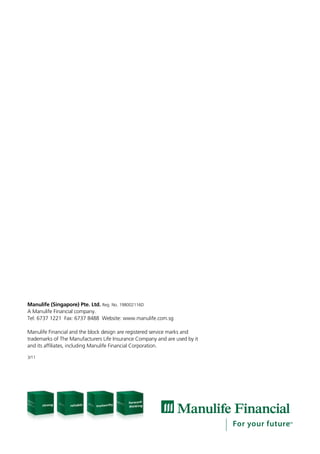 Manulife (Singapore) Pte. Ltd. Reg. No. 198002116D
A Manulife Financial company.
Tel: 6737 1221 Fax: 6737 8488 Website: www.manulife.com.sg

Manulife Financial and the block design are registered service marks and
trademarks of The Manufacturers Life Insurance Company and are used by it
and its affiliates, including Manulife Financial Corporation.

3/11
 