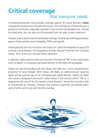 Critical coverage
                                             that everyone needs
A comprehensive plan that provides coverage against 30 critical illnesses, mEase
is designed to protect your lifestyle and income. This will help your family tide over a
period of income loss, especially important if you are the sole breadwinner. Should
the need arise, you can also use the proceeds from the plan to seek treatment.

The plan covers death and critical illnesses until age 75 while also offering protection
against Total and Permanent Disability (TPD) until age 65.

mEase pays out the sum insured in one lump sum1 upon the diagnosis of any of 29
covered critical illnesses. For Angioplasty & other Invasive Treatment for Coronary
Artery, 10% of the sum insured will be advanced.

In addition, mEase advances the sum insured in the event of TPD. In the unfortunate
event of death, a Compassionate Death Benefit of $10,000 will be payable.

mEase can also be bundled with the mEase Life Rider for a more comprehensive
protection of your lifestyle. With mEase Life Rider, an additional sum covering
death will be paid on top of the Compassionate Death Benefit. mEase Life Rider
also waives subsequent premiums2 under mEase if the insured suffers TPD or is
diagnosed with any of the 29 covered critical illnesses3. Hence the insured is able
to concentrate on recovery, knowing that premium payments are already taken
care of while continuing with the life coverage.
 