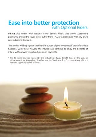 Ease into better protection
                                                  with Optional Riders
mEase also comes with optional Payor Benefit Riders that waive subsequent
premiums2 should the Payor die or suffer from TPD, or is diagnosed with any of 30
covered critical illnesses6.

These riders will help lighten the financial burden of your loved ones if the unfortunate
happens. With these waivers, the insured can continue to enjoy the benefits of
mEase without worrying about premium payments.

6	
  The 30 critical illnesses covered by the Critical Care Payor Benefit Rider are the same as
	 mEase except for Angioplasty & other Invasive Treatment for Coronary Artery which is
	 replaced by paralysis (loss of limbs).
 