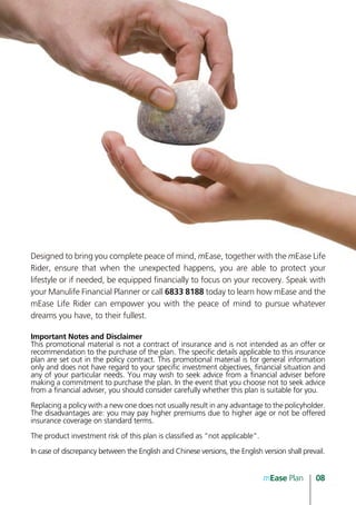 Designed to bring you complete peace of mind, mEase, together with the mEase Life
Rider, ensure that when the unexpected happens, you are able to protect your
lifestyle or if needed, be equipped financially to focus on your recovery. Speak with
your Manulife Financial Planner or call 6833 8188 today to learn how mEase and the
mEase Life Rider can empower you with the peace of mind to pursue whatever
dreams you have, to their fullest.

Important Notes and Disclaimer
This promotional material is not a contract of insurance and is not intended as an offer or
recommendation to the purchase of the plan. The specific details applicable to this insurance
plan are set out in the policy contract. This promotional material is for general information
only and does not have regard to your specific investment objectives, financial situation and
any of your particular needs. You may wish to seek advice from a financial adviser before
making a commitment to purchase the plan. In the event that you choose not to seek advice
from a financial adviser, you should consider carefully whether this plan is suitable for you.

Replacing a policy with a new one does not usually result in any advantage to the policyholder.
The disadvantages are: you may pay higher premiums due to higher age or not be offered
insurance coverage on standard terms.

The product investment risk of this plan is classified as “not applicable”.

In case of discrepancy between the English and Chinese versions, the English version shall prevail.


                                                                              mEase Plan       08
 