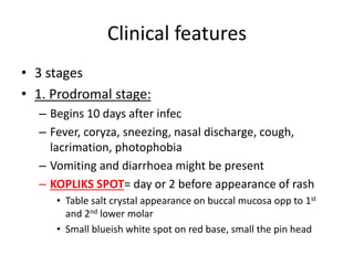Clinical features
• 3 stages
• 1. Prodromal stage:
– Begins 10 days after infec
– Fever, coryza, sneezing, nasal discharge, cough,
lacrimation, photophobia
– Vomiting and diarrhoea might be present
– KOPLIKS SPOT= day or 2 before appearance of rash
• Table salt crystal appearance on buccal mucosa opp to 1st
and 2nd lower molar
• Small blueish white spot on red base, small the pin head
 
