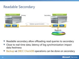 Readable Secondary
SQLservr.exe

Primary

Secondary

SQLservr.exe

InstanceA

InstanceB
Database Log Synchronization

DB1

DB2

DB1

DB2

Reports

Readable secondary allow offloading read queries to secondary
Close to real-time data, latency of log synchronization impact
data freshness
Backup ve DBCC CheckDB operations can be done on secondary
18

 