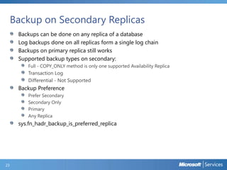 Backup on Secondary Replicas
Backups can be done on any replica of a database
Log backups done on all replicas form a single log chain
Backups on primary replica still works
Supported backup types on secondary:
Full - COPY_ONLY method is only one supported Availability Replica

Transaction Log
Differential - Not Supported

Backup Preference
Prefer Secondary
Secondary Only
Primary
Any Replica

sys.fn_hadr_backup_is_preferred_replica

23

 