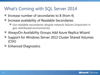 What’s Coming with SQL Server 2014
Increase number of secondaries to 8 (from 4)
Increase availability of Readable Secondaries
Use readable secondaries despite network failures (important in
geo-distributed environments)

AlwaysOn Availability Groups Add Azure Replica Wizard
Support for Windows Server 2012 Cluster Shared Volumes
(CSV)
Enhanced Diagnostics

27

 
