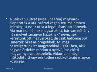 • A Százkapu utcát (Mea Sheárim) magyarok 
alapították a XIX. század végén Jeruzsálemben. 
Jelenleg itt ez az utca a legvallásosabb környék. 
Ma már nem élnek magyarok itt, bár van néhány 
ház melyet „magyar házaknak” neveznek, 
kerestünk ott magyarokat, de csak hallomásból 
ismerték őket az öregebbek. Mi még 
beszélgettünk itt magyarokkal 1990 –ben, akik 
nagyon érdekes módon a nyelvújítás előtti 
magyar nyelvet beszélték. Akkoriban még 
működött itt egy érintetlen szubkultúrájú magyar 
közösség. 
2012.03.28. Mea Sheárim 2 
 