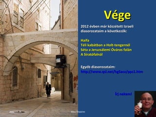 VVééggee 
22001122 éévvbbeenn mmáárr kköözzzzéétteetttt IIzzrraaeellii 
ddiiaassoorroozzaattaaiimm aa kköövveettkkeezzőőkk:: 
HHaaiiffaa 
TTééllii kkaabbááttbbaann aa HHoolltt--tteennggeerrnnééll 
SSééttaa aa JJeerruuzzssáálleemmii ÓÓvváárrooss ffaalláánn 
AA SSiirraattóóffaallnnááll 
EEggyyéébb ddiiaassoorroozzaattaaiimm:: 
hhttttpp::////wwwwww..qqssll..nneett//hhgg5aaccxx//ppppss11..hhttmm 
ÍÍrrjj nneekkeemm!! 
2012.03.28. Mea Sheárim 21 
