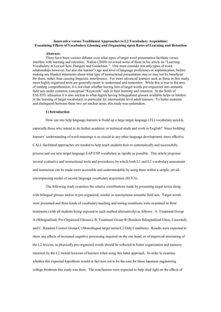 Innovative versus Traditional Approaches to L2 Vocabulary Acquisition:
 Examining Effects of Vocabulary Glossing and Organizing upon Rates of Learning and Retention

           Abstract:
           There have been various debates over what types of target word presentation facilitate versus
interfere with learning and retention. Nation (2000) reviewed some of these in his article on “Learning
Vocabulary in Lexical Sets: Dangers and Guidelines.” One must consider not only types of word
relationships however, but also the learner’s age and level of language proficiency or sophistication, before
making any blanket statements about what type of instructional presentation may or may not be beneficial
for them, rather than causing linguistic interference. For more advanced learners such as those in this study,
more highly organized texts are generally easier to understand and remember. While this is true in the area
of reading comprehension, it is not clear whether having lists of target words pre-organized into semantic
field sets under common conceptual “Keywords” aids in their learning and retention. In the fields of
ESL/EFL education it is also unclear to what degree having bilingualized glosses available helps or hinders
in the learning of target vocabulary, in particular for intermediate level adult learners. To better examine
and distinguish between these two yet unclear areas, this study was undertaken.

         1) Introduction

         How can one help language learners to build up a large target language (TL) vocabulary quickly,

especially those who intend to do further academic or technical study and work in English? Since building

learners’ understanding of word meanings is so crucial to any other language development, more effective

CALL-facilitated approaches are needed to help teach students how to systematically and successfully

process and use new target language EAP/ESP vocabulary as rapidly as possible. This article proposes

several evaluative and instructional tools and procedures, by which both L1 and L2 vocabulary assessment

and instruction can be made more accessible and understandable by using them within a simple, yet all-

encompassing model of second language vocabulary acquisition (SLVA).

         The following study examines the relative contributions made by presenting target terms along

with bilingual glosses and/or in pre-organized, similar or synonymous semantic field sets. Target words

were presented and three kinds of vocabulary teaching and testing conditions were examined in three

treatments (with all students being exposed to each method alternatively) as follows: A. Treatment Group

A (Bilingualized, Pre-Organized Glosses), B. Treatment Group B (Random Bilingualized Gloss, Unsorted),

and C. Random Control Group C (Monolingual target terms/L2 Only Condition). Results were expected to

show any effects of increased cognitive processing required on the one hand, or of improved structuring of

the L2 lexicon, as physically pre-organized words should be reflected in better organization and memory

retention by the L2 mental lexicons of learners when using this latter approach. In order to examine

whether this expected hypothesis would in fact turn out to be the case for these Japanese engineering

college freshmen this study was done. The conclusions were expected to help shed light on the effects of
 