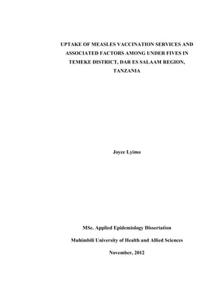 UPTAKE OF MEASLES VACCINATION SERVICES AND
ASSOCIATED FACTORS AMONG UNDER FIVES IN
TEMEKE DISTRICT, DAR ES SALAAM REGION,
TANZANIA
Joyce Lyimo
MSc. Applied Epidemiology Dissertation
Muhimbili University of Health and Allied Sciences
November, 2012
 