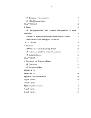 ix
3.8 Pretesting of questionnaires 19
3.9 Ethical Considerations 19
CHAPTER FOUR 20
4. Results 20
4.1 Socio-demographic and economic characteristics of study
population 20
4.2 Uptake of routine and supplementary measles vaccinations 24
4.3 Factors associated with uptake vaccination 25
CHAPTER FIVE 29
5. Discussion 29
5.1 Uptake of vaccinations among children 29
5.3 Factors associated with uptake of vaccination 31
5.4 Study limitations 33
CHAPTER SIX 34
6. Conclusion and Recommendations 34
6.1 Conclusion 34
6.2 Recommendations 34
REFERENCES 35
APPENDICES 40
Appendix 1: Informed Consent 40
English Version 40
Swahili Version 43
Appendix 2: Questionnaire 46
English Version 46
Swahili Version 56
 