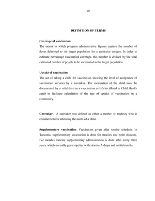 xiii
DEFINITION OF TERMS
Coverage of vaccination
The extent to which program administrative figures capture the number of
doses delivered to the target population for a particular antigen. In order to
estimate percentage vaccination coverage, this number is divided by the total
estimated number of people to be vaccinated in the target population.
Uptake of vaccination
The act of taking a child for vaccination showing the level of acceptance of
vaccination services by a caretaker. The vaccination of the child must be
documented by a valid date on a vaccination certificate (Road to Child Health
card) to facilitate calculation of the rate of uptake of vaccination in a
community.
Caretaker: A caretaker was defined as either a mother or anybody who is
considered to be attending the needs of a child.
Supplementary vaccination: Vaccination given after routine schedule. In
Tanzania, supplementary vaccination is done for measles and polio diseases.
For measles vaccine supplementary administration is done after every three
years, which normally goes together with vitamin A drops and antihelminths.
 