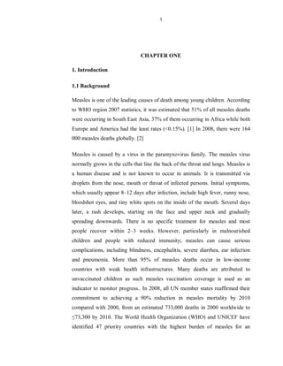1
CHAPTER ONE
1. Introduction
1.1 Background
Measles is one of the leading causes of death among young children. According
to WHO region 2007 statistics, it was estimated that 51% of all measles deaths
were occurring in South East Asia, 37% of them occurring in Africa while both
Europe and America had the least rates (<0.15%). [1] In 2008, there were 164
000 measles deaths globally. [2]
Measles is caused by a virus in the paramyxovirus family. The measles virus
normally grows in the cells that line the back of the throat and lungs. Measles is
a human disease and is not known to occur in animals. It is transmitted via
droplets from the nose, mouth or throat of infected persons. Initial symptoms,
which usually appear 8–12 days after infection, include high fever, runny nose,
bloodshot eyes, and tiny white spots on the inside of the mouth. Several days
later, a rash develops, starting on the face and upper neck and gradually
spreading downwards. There is no specific treatment for measles and most
people recover within 2–3 weeks. However, particularly in malnourished
children and people with reduced immunity; measles can cause serious
complications, including blindness, encephalitis, severe diarrhea, ear infection
and pneumonia. More than 95% of measles deaths occur in low-income
countries with weak health infrastructures. Many deaths are attributed to
unvaccinated children as such measles vaccination coverage is used as an
indicator to monitor progress.. In 2008, all UN member states reaffirmed their
commitment to achieving a 90% reduction in measles mortality by 2010
compared with 2000, from an estimated 733,000 deaths in 2000 worldwide to
≤73,300 by 2010. The World Health Organization (WHO) and UNICEF have
identified 47 priority countries with the highest burden of measles for an
 