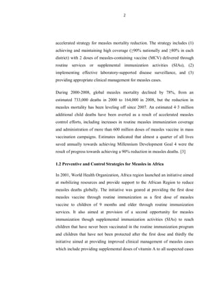 2
accelerated strategy for measles mortality reduction. The strategy includes (1)
achieving and maintaining high coverage (≥90% nationally and ≥80% in each
district) with 2 doses of measles-containing vaccine (MCV) delivered through
routine services or supplemental immunization activities (SIAs), (2)
implementing effective laboratory-supported disease surveillance, and (3)
providing appropriate clinical management for measles cases.
During 2000-2008, global measles mortality declined by 78%, from an
estimated 733,000 deaths in 2000 to 164,000 in 2008, but the reduction in
measles mortality has been leveling off since 2007. An estimated 4·3 million
additional child deaths have been averted as a result of accelerated measles
control efforts, including increases in routine measles immunization coverage
and administration of more than 600 million doses of measles vaccine in mass
vaccination campaigns. Estimates indicated that almost a quarter of all lives
saved annually towards achieving Millennium Development Goal 4 were the
result of progress towards achieving a 90% reduction in measles deaths. [3]
1.2 Preventive and Control Strategies for Measles in Africa
In 2001, World Health Organization, Africa region launched an initiative aimed
at mobilizing resources and provide support to the African Region to reduce
measles deaths globally. The initiative was geared at providing the first dose
measles vaccine through routine immunization as a first dose of measles
vaccine to children of 9 months and older through routine immunization
services. It also aimed at provision of a second opportunity for measles
immunization though supplemental immunization activities (SIAs) to reach
children that have never been vaccinated in the routine immunization program
and children that have not been protected after the first dose and thirdly the
initiative aimed at providing improved clinical management of measles cases
which include providing supplemental doses of vitamin A to all suspected cases
 