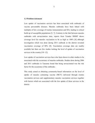 5
1.3 Problem statement
Low uptake of vaccination services has been associated with outbreaks of
vaccine preventable diseases. Measles outbreaks have been linked with
multiples of low coverage of routine immunization and SIA, leading to critical
build up of susceptible populations [5, 7]. Contrary to the link between measles
outbreaks with unvaccination state, reports from Temeke DHMT shows
coverage level for measles vaccination to be as high as 100% [8] although
investigation which was done during 2011 outbreak in the district revealed
vaccination coverage of 80% [9]. Vaccination coverage data are readily
available but there are few studies looking the level of uptake of vaccination
services in the country [10- 12].
Low uptake of vaccination services have also been shown in other studies to be
associated with the occurrence of measles outbreaks. Studies done during 2006
and 2011 outbreaks in Tanzania found that being unvaccinated was the risk
factor for the occurrence of the outbreaks.
This study aimed at obtaining community-based information on the level of
uptake of measles containing vaccine (MCV) delivered through routine
vaccination services and supplementary measles vaccination services together
with factors which are associated with the low uptake of these services in the
district.
 