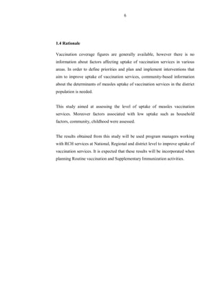 6
1.4 Rationale
Vaccination coverage figures are generally available, however there is no
information about factors affecting uptake of vaccination services in various
areas. In order to define priorities and plan and implement interventions that
aim to improve uptake of vaccination services, community-based information
about the determinants of measles uptake of vaccination services in the district
population is needed.
This study aimed at assessing the level of uptake of measles vaccination
services. Moreover factors associated with low uptake such as household
factors, community, childhood were assessed.
The results obtained from this study will be used program managers working
with RCH services at National, Regional and district level to improve uptake of
vaccination services. It is expected that these results will be incorporated when
planning Routine vaccination and Supplementary Immunization activities.
 