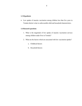 8
1.3 Hypothesis
 Low uptake of measles vaccination among children less than five years in
Temeke district is due to unfavourable child and household characteristics.
1.4 Research questions
1. What is the magnitude of low uptake of measles vaccination services
among children under fives in Temeke?
2. What are the factors which are associated with low vaccination uptake?
a. Childhood factors
b. Household factors
 