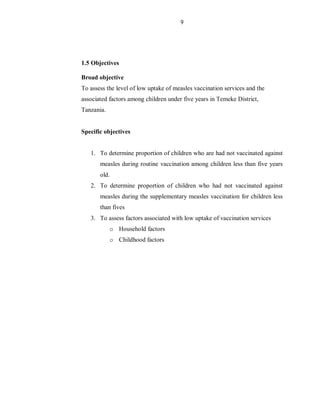 9
1.5 Objectives
Broad objective
To assess the level of low uptake of measles vaccination services and the
associated factors among children under five years in Temeke District,
Tanzania.
Specific objectives
1. To determine proportion of children who are had not vaccinated against
measles during routine vaccination among children less than five years
old.
2. To determine proportion of children who had not vaccinated against
measles during the supplementary measles vaccination for children less
than fives
3. To assess factors associated with low uptake of vaccination services
o Household factors
o Childhood factors
 