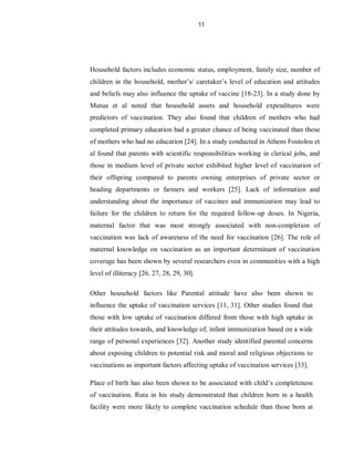 11
Household factors includes economic status, employment, family size, number of
children in the household, mother’s/ caretaker’s level of education and attitudes
and beliefs may also influence the uptake of vaccine [18-23]. In a study done by
Mutua et al noted that household assets and household expenditures were
predictors of vaccination. They also found that children of mothers who had
completed primary education had a greater chance of being vaccinated than those
of mothers who had no education [24]. In a study conducted in Athens Foutolou et
al found that parents with scientific responsibilities working in clerical jobs, and
those in medium level of private sector exhibited higher level of vaccination of
their offspring compared to parents owning enterprises of private sector or
heading departments or farmers and workers [25]. Lack of information and
understanding about the importance of vaccines and immunization may lead to
failure for the children to return for the required follow-up doses. In Nigeria,
maternal factor that was most strongly associated with non-completion of
vaccination was lack of awareness of the need for vaccination [26]. The role of
maternal knowledge on vaccination as an important determinant of vaccination
coverage has been shown by several researchers even in communities with a high
level of illiteracy [26, 27, 28, 29, 30].
Other household factors like Parental attitude have also been shown to
influence the uptake of vaccination services [11, 31]. Other studies found that
those with low uptake of vaccination differed from those with high uptake in
their attitudes towards, and knowledge of, infant immunization based on a wide
range of personal experiences [32]. Another study identified parental concerns
about exposing children to potential risk and moral and religious objections to
vaccinations as important factors affecting uptake of vaccination services [33].
Place of birth has also been shown to be associated with child’s completeness
of vaccination. Ruta in his study demonstrated that children born in a health
facility were more likely to complete vaccination schedule than those born at
 