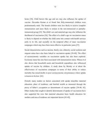12
home [34]. Child factors like age and sex may also influence the uptake of
vaccine. Devendra Kumar et al found that fully-immunized children were
predominantly male. The female children were less likely to receive complete
immunization and more likely to remain in the non-immunized or partially-
immunized group [35]. The child’s sex and maternal age may also influence the
likelihood of vaccination [36]. The effect of a child’s age on vaccination status
is likely to depend on whether the child came into contact with health services
early in its life, and secondly on the temporal effect of mass vaccination
campaigns which may have been more effective in particular years [37].
Social characteristics such as income, family size, ethnicity, social isolation and
migrant status have also been linked to vaccination uptake [38-40]. The effect
of socioeconomic variables on vaccination uptake has also been explored.
Economic status has also been associated with immunization status. Mutua et al
also shown that household assets and household expenditure also influenced
uptake of vaccine by children. A study done by Mosley et al about the
effectiveness of vaccination campaigns in terms of their ability to reduce
mortality has raised doubts in poor socioeconomic circumstances where uptake
is known to be low. [41]
Overall, many studies on factors associated with uptake describes maternal
education, place of residence, and familial wealth as measured through the
proxy of father’s occupation as determinants of vaccine uptake [38-40, 42].
Other studies that sought to identify determinants of uptake of vaccination have
also supported the view that maternal education basic health education for
mothers and area of residence are important factors [43-45].
 