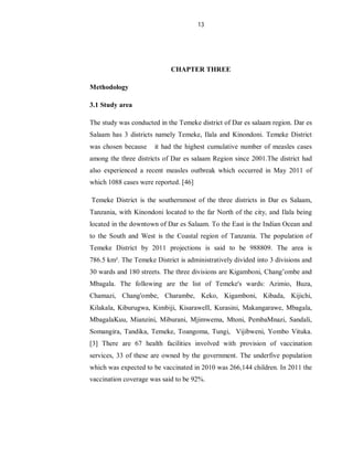 13
CHAPTER THREE
Methodology
3.1 Study area
The study was conducted in the Temeke district of Dar es salaam region. Dar es
Salaam has 3 districts namely Temeke, Ilala and Kinondoni. Temeke District
was chosen because it had the highest cumulative number of measles cases
among the three districts of Dar es salaam Region since 2001.The district had
also experienced a recent measles outbreak which occurred in May 2011 of
which 1088 cases were reported. [46]
Temeke District is the southernmost of the three districts in Dar es Salaam,
Tanzania, with Kinondoni located to the far North of the city, and Ilala being
located in the downtown of Dar es Salaam. To the East is the Indian Ocean and
to the South and West is the Coastal region of Tanzania. The population of
Temeke District by 2011 projections is said to be 988809. The area is
786.5 km². The Temeke District is administratively divided into 3 divisions and
30 wards and 180 streets. The three divisions are Kigamboni, Chang’ombe and
Mbagala. The following are the list of Temeke's wards: Azimio, Buza,
Chamazi, Chang'ombe, Charambe, Keko, Kigamboni, Kibada, Kijichi,
Kilakala, Kiburugwa, Kimbiji, KisaraweII, Kurasini, Makangarawe, Mbagala,
MbagalaKuu, Mianzini, Miburani, Mjimwema, Mtoni, PembaMnazi, Sandali,
Somangira, Tandika, Temeke, Toangoma, Tungi, Vijibweni, Yombo Vituka.
[3] There are 67 health facilities involved with provision of vaccination
services, 33 of these are owned by the government. The underfive population
which was expected to be vaccinated in 2010 was 266,144 children. In 2011 the
vaccination coverage was said to be 92%.
 