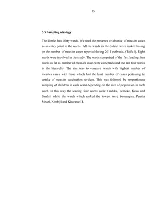 15
3.5 Sampling strategy
The district has thirty wards. We used the presence or absence of measles cases
as an entry point to the wards. All the wards in the district were ranked basing
on the number of measles cases reported during 2011 outbreak, (Table1). Eight
wards were involved in the study. The wards comprised of the first leading four
wards as far as number of measles cases were concerned and the last four wards
in the hierarchy. The aim was to compare wards with highest number of
measles cases with those which had the least number of cases pertaining to
uptake of measles vaccination services. This was followed by proportionate
sampling of children in each ward depending on the size of population in each
ward. In this way the leading four wards were Tandika, Temeke, Keko and
Sandali while the wards which ranked the lowest were Somangira, Pemba
Mnazi, Kimbiji and Kisarawe II.
 