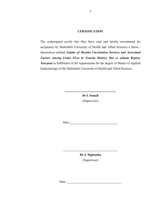 ii
CERTIFICATION
The undersigned certify that they have read and hereby recommend for
acceptance by Muhimbili University of Health and Allied Sciences a thesis /
dissertation entitled Uptake of Measles Vaccination Services and Associated
Factors Among Under Fives in Temeke District, Dar es salaam Region,
Tanzania in fulfillment of the requirements for the degree of Master of Applied
Epidemiology of the Muhimbili University of Health and Allied Sciences
_________________________________
Dr I. Semali
(Supervisor)
Date:_______________________________
___________________________________
Dr J. Mghamba
(Supervisor)
Date: ___________________________________
 