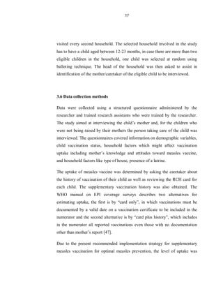 17
visited every second household. The selected household involved in the study
has to have a child aged between 12-23 months, in case there are more than two
eligible children in the household, one child was selected at random using
balloting technique. The head of the household was then asked to assist in
identification of the mother/caretaker of the eligible child to be interviewed.
3.6 Data collection methods
Data were collected using a structured questionnaire administered by the
researcher and trained research assistants who were trained by the researcher.
The study aimed at interviewing the child’s mother and, for the children who
were not being raised by their mothers the person taking care of the child was
interviewed. The questionnaires covered information on demographic variables,
child vaccination status, household factors which might affect vaccination
uptake including mother’s knowledge and attitudes toward measles vaccine,
and household factors like type of house, presence of a latrine.
The uptake of measles vaccine was determined by asking the caretaker about
the history of vaccination of their child as well as reviewing the RCH card for
each child. The supplementary vaccination history was also obtained. The
WHO manual on EPI coverage surveys describes two alternatives for
estimating uptake, the first is by “card only”, in which vaccinations must be
documented by a valid date on a vaccination certificate to be included in the
numerator and the second alternative is by “card plus history”, which includes
in the numerator all reported vaccinations even those with no documentation
other than mother’s report [47].
Due to the present recommended implementation strategy for supplementary
measles vaccination for optimal measles prevention, the level of uptake was
 