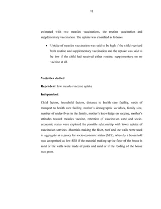 18
estimated with two measles vaccinations, the routine vaccination and
supplementary vaccination. The uptake was classified as follows:
 Uptake of measles vaccination was said to be high if the child received
both routine and supplementary vaccination and the uptake was said to
be low if the child had received either routine, supplementary on no
vaccine at all.
Variables studied
Dependent: low measles vaccine uptake
Independent:
Child factors, household factors, distance to health care facility, mode of
transport to health care facility, mother’s demographic variables, family size,
number of under-fives in the family, mother’s knowledge on vaccine, mother’s
attitudes toward measles vaccine, retention of vaccination card and socio-
economic status were explored for possible relationship with lower uptake of
vaccination services. Materials making the floor, roof and the walls were used
in aggregate as a proxy for socio-economic status (SES), whereby a household
was categorized as low SES if the material making up the floor of the house is
sand or the walls were made of poles and sand or if the roofing of the house
was grass.
 